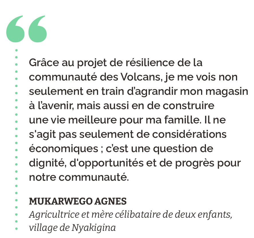 "Grâce au projet de résilience de la communauté des Volcans, je me vois non seulement en train d’agrandir mon magasin à l’avenir, mais aussi en de construire une vie meilleure pour ma famille. Il ne s'agit pas seulement de considérations économiques ; c’est une question de dignité, d'opportunités et de progrès pour notre communauté." Mukarwego Agnes Agricultrice et mère célibataire de deux enfants, village de Nyakigina