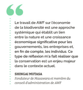 “Le travail de AWF sur l'économie de la biodiversité est une approche systémique qui établit un lien entre la nature et une croissance économique significative pour les gouvernements, les entreprises et, en fin de compte, les individus. Ce type de réflexion m'a fait réaliser que la conservation est un enjeu majeur dans le contexte actuel.” Shingai Mutasa Fondateur de Masawara et membre du conseil d'administration de AWF