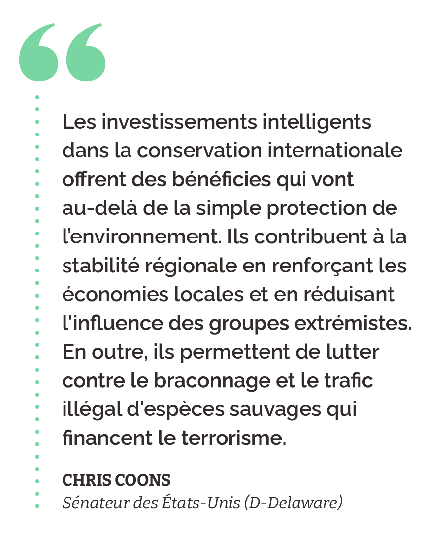 “Les investissements intelligents dans la conservation internationale offrent des bénéficies qui vont au-delà de la simple protection de l’environnement. Ils contribuent à la stabilité régionale en renforçant les économies locales et en réduisant l'influence des groupes extrémistes. En outre, ils permettent de lutter contre le braconnage et le trafic illégal d'espèces sauvages qui financent le terrorisme.” Chris Coons Sénateur des États-Unis (D-Delaware)