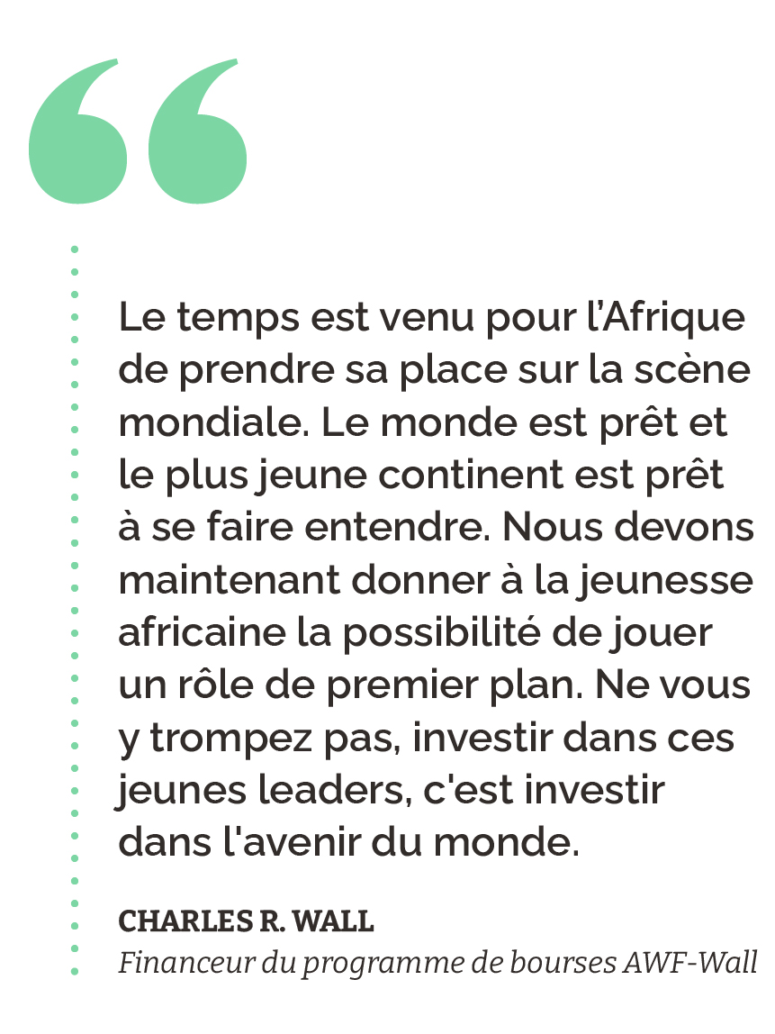 “Le temps est venu pour l’Afrique de prendre sa place sur la scène mondiale. Le monde est prêt et le plus jeune continent est prêt à se faire entendre. Nous devons maintenant donner à la jeunesse africaine la possibilité de jouer un rôle de premier plan. Ne vous y trompez pas, investir dans ces jeunes leaders, c'est investir dans l'avenir du monde.” Charles R. Wall Financeur du programme de bourses AWF-Wall