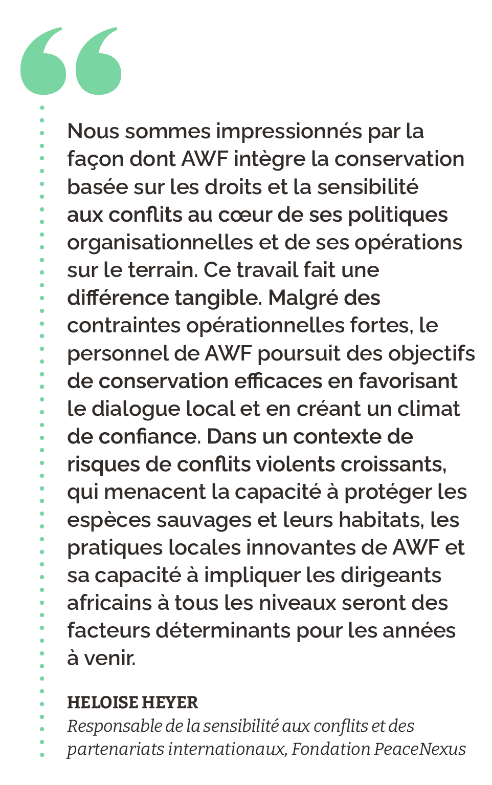 "Nous sommes impressionnés par la façon dont AWF intègre la conservation basée sur les droits et la sensibilité aux conflits au cœur de ses politiques organisationnelles et de ses opérations sur le terrain. Ce travail fait une différence tangible. Malgré des contraintes opérationnelles fortes, le personnel de AWF poursuit des objectifs de conservation efficaces en favorisant le dialogue local et en créant un climat de confiance. Dans un contexte de risques de conflits violents croissants, qui menacent la capacité à protéger les espèces sauvages et leurs habitats, les pratiques locales innovantes de AWF et sa capacité à impliquer les dirigeants africains à tous les niveaux seront des facteurs déterminants pour les années à venir." Heloise Heyer Responsable de la sensibilité aux conflits et des partenariats internationaux, Fondation PeaceNexus